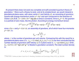 At present there does not exist any complete and self-consistent quantum theory of
gravitation.* Were such a theory to exist, and at its simplest level, we would interpret a
gravitational plane wave, with wave vector kµ and helicity ±2, as consisting of gravitons;
quanta with energy-momentum vector pµ =hkµ and spin component in the direction of
motion ±2h (N.B., h=1.054 ×10−27 erg sec is Dirac’s constant). Since kµ kµ =0, the graviton
is a particle of zero mass, like the photon. According to energy-momentum tensor:
)]([)]([
)(
)( 33
t
E
pp
t
td
txd
pxT xxxx −−−−−−−− δδ
νµν
µνµ
==
* These next 11 slides are taken in part from S. Weinberg, Gravitation and Cosmology, Wiley (1973), pp. 285-289.
2017
MRT
since x0(t)=t and pµ =Edxν/dt, an assembly of gravitons, all of which have four-momenta
pµ =hkµ, is:
N
ω
νµ
νµ
kk
T h=
where N is the number of gravitons per unit volume. Comparing this with the result for a
gravitational plane wave (i.e., 〈tµν 〉=(1/16πGN)kµ kν (|ε+|2 +|ε−|2)) we then conclude that the
number density of gravitons with helicity ±2 in a plane wave is N± =(ω/16πhGN)|ε±|2 (N.B.,
GN =6.6732 ×10−8 dyn cm2 g−2 is Newton’s gravitation constant). The total number density
is:






−=+= −+
2
*
2
1
)(
16π
ω σ
σνµ
νµ
εεε
NGh
NNN
65
 