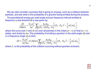 We can also consider a process that is going on anyway, such as a collision between
particles, and ask what is the probability of a graviton being emitted during the process.
∑ 





−⋅
⋅⋅
=
Ω MN
MNMN
MN
MNN
mmPP
kPkP
G
dd
Ed
,
222
2
2
2
1
)(
))((π2
ω
ω
ηη
2017
MRT
where the sums over N and M run over all particles in the initial (η =−1) or final (η =+1)
states, and divide by hω. The probability of emitting a graviton in the solid angle dΩ and
in a frequency range dω is then:
∑ 





−⋅
⋅⋅
Ω=
MN
MNMN
MN
MN
c
N
mmPP
kPkP
ddP
G
Pd
,
222
2
2
2
1
)(
))((
ω
ωπ2
ω ηη
h
where Pc is the probability of the collision occurring without graviton emission.
The gravitational energy per solid angle and per frequency interval emitted at
frequency ω and direction k is now given by:ˆ
67
 