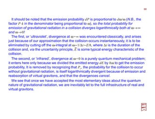 It should be noted that the emission probability dP is proportional to dω/ω (N.B., the
factor P⋅k in the denominator being proportional to ω), so the total probability for
emission of gravitational radiation in a collision diverges logarithmically both at ω→∞
and ω→0!
2017
MRT
The first, or ‘ultraviolet’, divergence at ω=∞ was encountered classically, and arises
just because of our approximation that the collision occurs instantaneously, it is to be
eliminated by cutting off the ω-integral at ω~1/∆t ~E/h, where ∆t is the duration of the
collision and, via the uncertainty principle, E is some typical energy characteristic of the
collision.
The second, or ‘infrared’, divergence at ω=0 is a purely quantum mechanical problem;
it enters here only because we divided the emitted energy dE by hω to get the emission
probability, It is removed by recognizing that Pc, the probability for the collision to occur
without gravitational radiation, is itself logarithmically divergent because of emission and
reabsorption of virtual gravitons, and that the divergences cancel.
−
We see that once we have accepted the most elementary ideas about the quantum
nature of gravitational radiation, we are inevitably let to the full infrastructure of real and
virtual gravitons.
68
 