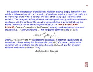 The quantum interpretation of gravitational radiation allows a simple derivation of the
relations between absorption and emission of gravitons. Imagine a blackbody cavity in a
body of temperature T that is so large and dense that it is opaque to gravitational
radiation. The cavity will be filled with both electromagnetic and gravitational radiation in
equilibrium with the container. By using the same statistical arguments that give the
Planck distribution law for electromagnetic radiation (c.f., PART II – MODERN
PHYSICS: Planck’s Resolution of the Problem), we may conclude that the number of
gravitons (i.e., N ) per unit volume, n, with frequency between ω and ω+dω is:
1e
1
ω
π
ω
ω)ω( ω2
2
−
= TkB
dd h
n
2017
MRT
where kB =1.38×10−16 erg K−1 is Boltzmann’s constant. In order for equilibrium to be
maintained, it is necessary that the absorption rate A(ω) of a single graviton in the
container wall be related to the rate per unit volume E(ω)dω of graviton emission
between frequencies ω and ω+dω by:
ω)ω(ω)ω()ω( dEdA =n
69
 