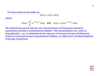 This last result can be written as:
2017
MRT
where:
)ω()ω()ω( SIE +=
)ω(e)ω()ω()ω(e
π
ω
)ω( ωω
2
2
AIAS TkTk BB hh −−
== nand
We interpret S(ω) as the rate per unit volume and per unit frequency interval of
spontaneous emission of gravitational radiation. The remaining term I(ω), which is
proportional to n(ω), is interpreted as the rate per unit volume and per unit frequency
interval of induced emission of gravitational radiation, an effect due to the Bose statistics
of the gas of gravitons.
70
 