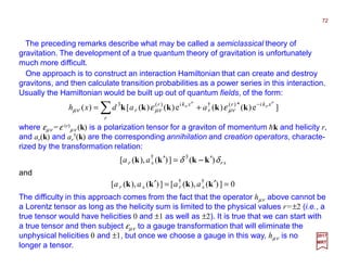 The preceding remarks describe what may be called a semiclassical theory of
gravitation. The development of a true quantum theory of gravitation is unfortunately
much more difficult.
∑ −
+=
r
xkir
r
xkir
r aadxh ]e)()(e)()([)( *)(†)(3 σ
σ
σ
σ
νµνµνµ εε kkkkk
2017
MRT
One approach is to construct an interaction Hamiltonian that can create and destroy
gravitons, and then calculate transition probabilities as a power series in this interaction.
Usually the Hamiltonian would be built up out of quantum fields, of the form:
where εµν =ε (r)
µν (k) is a polarization tensor for a graviton of momentum hk and helicity r,
and ar(k) and ar
†(k) are the corresponding annihilation and creation operators, characte-
rized by the transformation relation:
srsr aa δδ )(])(),([ 3†
kkkk ′=′ −−−−
The difficulty in this approach comes from the fact that the operator hµν above cannot be
a Lorentz tensor as long as the helicity sum is limited to the physical values r=±2 (i.e., a
true tensor would have helicities 0 and ±1 as well as ±2). It is true that we can start with
a true tensor and then subject εµν to a gauge transformation that will eliminate the
unphysical helicities 0 and ±1, but once we choose a gauge in this way, hµν is no
longer a tensor.
and
0])(),([])(),([ ††
=′=′ kkkk srsr aaaa
72
 