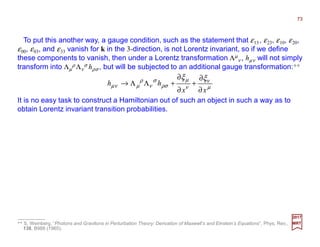 To put this another way, a gauge condition, such as the statement that ε13, ε23, ε10, ε20,
ε00, ε03, and ε33 vanish for k in the 3-direction, is not Lorentz invariant, so if we define
these components to vanish, then under a Lorentz transformation Λµ
ν , hµν will not simply
transform into Λµ
ρ Λν
σ hρσ , but will be subjected to an additional gauge transformation:**
µ
ν
ν
µ
ρσ
σ
ν
ρ
µνµ
ξξ
xx
hh
∂
∂
+
∂
∂
+ΛΛ→
2017
MRT
It is no easy task to construct a Hamiltonian out of such an object in such a way as to
obtain Lorentz invariant transition probabilities.
** S. Weinberg, “Photons and Gravitons in Perturbation Theory: Derivation of Maxwell’s and Einstein’s Equations”, Phys. Rev.,
138, B988 (1965).
73
 