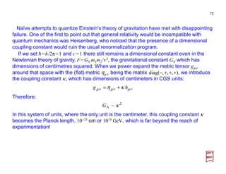 75
Naïve attempts to quantize Einstein’s theory of gravitation have met with disappointing
failure. One of the first to point out that general relativity would be incompatible with
quantum mechanics was Heisenberg, who noticed that the presence of a dimensional
coupling constant would ruin the usual renormalization program.
If we set h≡h/2π=1 and c ≡1 there still remains a dimensional constant even in the
Newtonian theory of gravity, F=GN m1m2/r2, the gravitational constant GN which has
dimensions of centimetres squared. When we power expand the metric tensor gµν
around that space with the (flat) metric ηµν being the matrix diag(−,+,+,+), we introduce
the coupling constant κ, which has dimensions of centimeters in CGS units:
νµνµνµ κη hg +=
Therefore:
2
~ κNG
In this system of units, where the only unit is the centimeter, this coupling constant κ
becomes the Planck length, 10−33 cm or 1019 GeV, which is far beyond the reach of
experimentation!
2017
MRT
 