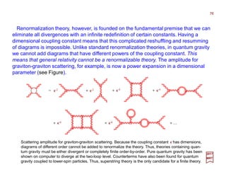 76
Renormalization theory, however, is founded on the fundamental premise that we can
eliminate all divergences with an infinite redefinition of certain constants. Having a
dimensional coupling constant means that this complicated reshuffling and resumming
of diagrams is impossible. Unlike standard renormalization theories, in quantum gravity
we cannot add diagrams that have different powers of the coupling constant. This
means that general relativity cannot be a renormalizable theory. The amplitude for
graviton-graviton scattering, for example, is now a power expansion in a dimensional
parameter (see Figure).
Scattering amplitude for graviton-graviton scattering. Because the coupling constant κ has dimensions,
diagrams of different order cannot be added to renormalize the theory. Thus, theories containing quan-
tum gravity must be either divergent or completely finite order-by-order. Pure quantum gravity has been
shown on computer to diverge at the two-loop level. Counterterms have also been found for quantum
gravity coupled to lower-spin particles. Thus, superstring theory is the only candidate for a finite theory.
2017
MRT
κ 2= κ 2+ κ 4+ κ 4+
κ 6+ κ 6+ + …
 