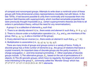 of compact and noncompact groups. Attempts to write down a nontrivial union of these
groups with finite-dimensional unitary representations inevitably met with failure. In the
late 1970s, it had become possible to unify them nontrivially and incorporate them into
quantum field theories with supersymmetry, which manifest remarkable properties that
were previously thought impossible (e.g., certain supersymmetric theories are finite to all
orders in perturbation theory, without the need for any renormalization).
79
2017
MRT
There are many kinds of groups and groups come in a variety of forms. Firstly, A
discrete group has a finite number of elements (e.g., the group of rotations that leave a
crystal invariant). An important class of discrete groups are the parity inversion, P,
charge conjugation, C, and time-reversal symmetries, T. Other examples of discrete
groups include: 1) The alternative groups, ZN, based on the set of permutations of N
objects; 2) The 26 sporadic groups, which have no regularity, the largest of which and
most interesting is the group F1, commonly called the ‘Monster Group’ which has
246⋅320⋅59⋅76⋅ 112⋅133⋅17⋅19⋅23⋅29⋅31⋅41⋅ 59⋅71 elements.
A group G is a collection of elements gi such that:
1. There is an identity element 1 (i.e., there exists and element 1 such that gi ⋅1=1⋅gi =gi);
2. There is closure under a multiplication operation (i.e., if g1 and g2 are members of the
group, then g1 ⋅g2 =g3 is also a member of the group);
3. Every element has an inverse (i.e., there exists an element 1 such that gi ⋅gi
−1 =1);
4. Multiplication is associative (i.e., (gi ⋅gj)⋅gk =gi ⋅(gj ⋅gk)).
 
