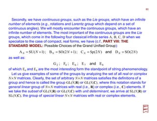 Secondly, we have continuous groups, such as the Lie groups, which have an infinite
number of elements (e.g., rotations and Lorentz group which depend on a set of
continuous angles). We will mostly encounter the continuous groups, which have an
infinite number of elements. The most important of the continuous groups are the Lie
groups, which come in the following four classical infinite series A, B, C, D when we
specialize to the case of compact, real forms, we have (c.f., PART VIII: THE
STANDARD MODEL: Possible Choices of the Grand Unified Group):
80
2017
MRT
Let us give examples of some of the groups by analyzing the set of all real or complex
N×N matrices. Clearly, the set of arbitrary N×N matrices satisfies the definitions of a
group and hence is called the group GL(N,R) or GL(N,C), where this notation stands for
general linear group of N×N matrices with real (i.e., R) or complex (i.e., C) elements. If
we take the subset of GL(N,R) or GL(N,C) with unit determinant, we arrive at SL(N,R) or
SL(N,C), the group of special linear N×N matrices with real or complex elements.
of which E6 and E8 are the most interesting form the standpoint of string phenomenology.
)2(SOD)2(SpC)12(SOB)1(SUA NNNN NNNN ==+=+= and;;
87642 EEEFG and;;;
as well as:
 