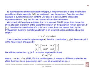 To illustrate some of these abstract concepts, it will prove useful to take the simplest
possible nontrivial example, O(2), or rotations in two dimensions. Even the simplest
example is surprisingly rich in content. Our goal is to construct the irreducible
representations of O(2), but first we have to make a few definitions.
81
2017
MRT
invariant22
=+ yx
If we rotate the plane through an angle θ, then the coordinates [x,y] of the same point
in the new system are given by:












−
=





y
x
y
x
θθ
θθ
cossin
sincos
We will abbreviate this by (N.B., sum over repeated indices):
jjii
xx O=
where x1 =x and x2 =y. (N.B., For the rotation group, it makes no difference whether we
place the index i as a superscript, as in xi, or as a subscript, as in xi).
We know that if we draw a straight line on a piece of 8½×11 paper, then rotate this
sheet of paper, the length of the straight line drawn on the paper will remain constant. If
[x,y] describe the coordinates of a point on a plane, then this means that, by the
Pythagorean theorem, the following length is an invariant under a rotation about the
origin:*
* Recall that we expressed this earlier as (N.B., in the following slides you can associate the invariant in component form too):
invariant=ii xx
 