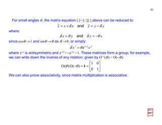 For small angles θ, the matrix equation [:]=[::][:] above can be reduced to:
82
2017
MRT
yyyxxx δδ −=+= and
where:
xyyx θδθδ −== and
since cosθ →1 and sinθ →θ as θ →0, or simply:
jjii
xx εθδ =
where ε ij is antisymmetric and ε 12 =−ε 21 =1. These matrices form a group; for example,
we can write down the inverse of any rotation, given by O−1(θ) = O(−θ):






==−
10
01
)(O)(O 1θθ
We can also prove associativity, since matrix multiplication is associative.
 