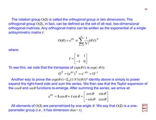 The rotation group O(2) is called the orthogonal group in two dimensions. The
orthogonal group O(2), in fact, can be defined as the set of all real, two-dimensional
orthogonal matrices. Any orthogonal matrix can be written as the exponential of a single
antisymmetric matrixτ:
84
2017
MRT
N
N
N
)(
!
1
e)(O
0
τθθ τθ
∑
∞
=
≡=
where:






−
=
01
10
τ
To see this, we note that the transpose of exp(θτ ) is exp(−θτ):
1
Oe)e(O −−
=== τθτθ TT
Another way to prove the exp(θτ )=ΣN(1/N!)(θτ )N identity above is simply to power
expand the right-hand side and sum the series. We then see that the Taylor expansion of
the cosθ and sinθ functions re-emerge. After summing the series, we arrive at:






−
=+=
θθ
θθ
θτθτθ
cossin
sincos
sincose 1
All elements of O(2) are parametrized by one angle θ. We say that O(2) is a one-
parameter group (i.e., it has dimension dim=1).
 