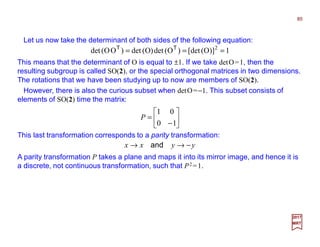 Let us now take the determinant of both sides of the following equation:
85
2017
MRT
1)]O([det)O(detO)(det)OO(det 2
=== TT
This means that the determinant of O is equal to ±1. If we take detO=1, then the
resulting subgroup is called SO(2), or the special orthogonal matrices in two dimensions.
The rotations that we have been studying up to now are members of SO(2).






−
=
10
01
P
This last transformation corresponds to a parity transformation:
yyxx −→→ and
A parity transformation P takes a plane and maps it into its mirror image, and hence it is
a discrete, not continuous transformation, such that P2 =1.
However, there is also the curious subset when detO=−1. This subset consists of
elements of SO(2) time the matrix:
 