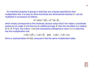 An important property of groups is that they are uniquely specified by their
multiplication law. It is easy to show that these two dimensional matrices Oij can be
multiplied in succession as follows:
86
2017
MRT
)(O)(O)(O θθθθ += kikjji
which simply corresponds to the intuitively obvious notion that if we rotate a coordinate
system by an angle θ and then by an additional angle θ, then the net effect is a rotation
of θ +θ. In fact, any matrix D(θ) (not necessarily orthogonal or even 2×2 in size) that
has this multiplication rule:
)π2()()()()( +=+= θθθθθθ DDDDD and
forms a representation of O(2), because it has the same multiplication table.
−
−
 
