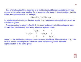 One of chief goals of this Appendix is to find the irreducible representations of these
groups, so let us be more precise. If gi is a number of a group G, then the object D(gi) is
called a representation of G if it obeys:
88
2017
MRT
)()()( jiji gggg DDD =
for all elements in the group. In other words, D(gi) has the same multiplication rules as
the original group.
A representation is called reducible if D(gi) can be brought into block diagonal form;
for example, the following matrix is a reducible representation:










=
)(00
0)(0
00)(
)(
3
2
1
i
i
i
i
g
g
g
g
D
D
D
D
where Di are smaller representations of the group. Intuitively, this means that D(gi) can
be split up into smaller pieces, with each piece transforming under a smaller
representation of the same group.
 