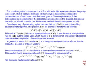 The principle goal of our approach is to find all irreducible representations of the group
in question. This is because the basic fields of physics transform as irreducible
representations of the Lorentz and Poincaré groups. The complete set of finite-
dimensional representations of the orthogonal group comes in two classes, the tensors
and spinors. We will now discuss the tensors, and will discuss the spinors shortly.
89
2017
MRT
)()](O)(O[)( jijjiiji
BABA θθ=
One simple way of generating higher representations of O(2) is simply to multiply
several vectors together. The product AiB j, for example, transforms as follows:
This matrix Oii(θ)Oj j(θ) forms a representation of SO(2). It has the same multiplication
rule as O(2), but the space upon which it acts is 2×2 dimensional. We call any object that
transforms like the product of several vectors a tensor.
In general, a tensor T i jk… under O(2) is nothing but an object that transforms like the
product of a series of ordinary vectors:
tensorOO
,,,,,, 21221121
==
LL
L
jjjijiii
TT
The transformation of T i jk… is identical to the transformation of the product x ix jx k….
This product forms a representation of O(2) because the following matrix:
has the same multiplication rule as SO(2).
)(O)(O)(O)(O
,,,,,,;,,, 22112121
θθθθ NNNN jijijijjjiii
L
LL
≡
- -
 