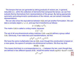 The tensors that we can generate by taking products of vectors are, in general,
reducible (i.e., within the collection of elements that compose the tensor, we can find
subsets that by themselves form representations of the group). By taking appropriate
symmetric and antisymmetric combinations of the indices, we can extract irreducible
representations.
90
2017
MRT
uuUu iθ
θ e)( ==
We can also show the equivalence between O(2) and yet another formulation. We can
take a complex object u=a+ib, and say that it transforms as follows:
The matrix U(θ) is called a unitary matrix, because:
1=†
UU
The set of all one-dimensional unitary matrices U(θ)=exp(iθ) defines a group called
U(1). Obviously, if we make two such transformations, we find:
)(
eeee θθθθθθ ++
== iiiii
We have the same multiplication law as O(2), even though this construction is based on
a new space, the space of complex one-dimensional numbers. We thus say that:
)(~)(SO 12 U
θτθ i
ee =
This means that there is a correspondence (i.e., ~) between the two, even though they
are defined in two different spaces (N.B., recall the earlier result exp(θτ)=1cosθ +τ sinθ):
 