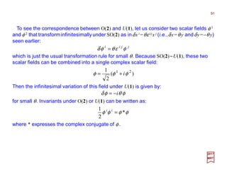 To see the correspondence between O(2) and U(1), let us consider two scalar fields φ 1
and φ 2 that transform infinitesimallyunder SO(2) as inδx i =θε ijx j (i.e.,δx=θ y andδy=−θ y)
seen earlier:
91
2017
MRT
jjii
φεθφδ =
which is just the usual transformation rule for small θ. Because SO(2)~U(1), these two
scalar fields can be combined into a single complex scalar field:
)(
2
1 21
φφφ i+=
Then the infinitesimal variation of this field under U(1) is given by:
φθφδ i−=
for small θ. Invariants under O(2) or U(1) can be written as:
φφφφ *
2
1
=ii
where * expresses the complex conjugate of φ .
 