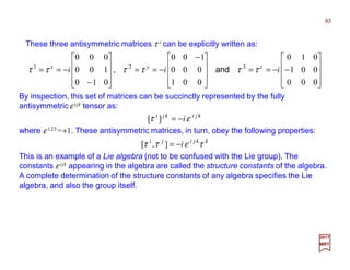 These three antisymmetric matrices τ i can be explicitly written as:
93
2017
MRT










−−==









 −
−==










−
−==
000
001
010
001
000
100
010
100
000
321
iii zyx
ττττττ and,
By inspection, this set of matrices can be succinctly represented by the fully
antisymmetric ε ijk tensor as:
kjikji
iετ −=][
where ε 123 =+1. These antisymmetric matrices, in turn, obey the following properties:
kkjiji
i τεττ −=],[
This is an example of a Lie algebra (not to be confused with the Lie group). The
constants ε ijk appearing in the algebra are called the structure constants of the algebra.
A complete determination of the structure constants of any algebra specifies the Lie
algebra, and also the group itself.
 