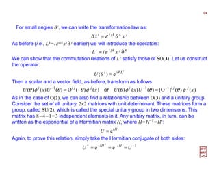 For small angles θ i, we can write the transformation law as:
94
2017
MRT
jkkjii
xx θεδ =
As before (i.e., Lk=iε ijk xi ∂ j earlier) we will introduce the operators:
kjkjii
xiL ∂≡ ε
We can show that the commutation relations of Li satisfy those of SO(3). Let us construct
the operator:
ii
Lii
U θ
θ e)( =
Then a scalar and a vector field, as before, transform as follows:
)()(]O[)()()()()(O)()()( 111
xUxUxUxU jjiijjii
φθθφθφθθφθ −−−
=−= or
As in the case of O(2), we can also find a relationship between O(3) and a unitary group.
Consider the set of all unitary, 2×2 matrices with unit determinant. These matrices form a
group, called SU(2), which is called the special unitary group in two dimensions. This
matrix has 8−4−1=3 independent elements in it. Any unitary matrix, in turn, can be
written as the exponential of a Hermitian matrix H, where H=H*T =H†:
Hi
U e=
Again, to prove this relation, simply take the Hermitian conjugate of both sides:
1†
ee
†
−−−
=== UU HiHi
 
