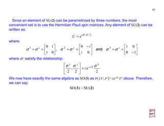 Since an element of SU(2) can be parametrized by three numbers, the most
convenient set is to use the Hermitian Pauli spin matrices. Any element of SU(2) can be
written as:
95
2017
MRT
2
e
ii
i
U σθ
=
where:






−
==




 −
==





==
10
01
0
0
01
10 321 zyx
i
i
σσσσσσ and,
where σ i satisfy the relationship:
22
,
2
k
kji
ji
i
σ
ε
σσ
=








We now have exactly the same algebra as SO(3) as in [τ i,τ j]=iε ijkτ k above. Therefore,
we can say:
)(SU~)(SO 23
 