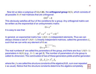Now let us take a subgroup of GL(N,R), the orthogonal group O(N), which consists of
all possible N×N real matrices that are orthogonal:
97
2017
MRT
∑
−
=
=
)1(½
1
eO
NN
i i
i
λθ
The real numbersθ i are called the parameters of the group, and there are thus ½N(N−1)
parameters in O(N) (e.g., N=3, we get 3). The number of parameters of a lie group is
called its dimension.The commutatorof two of these generators yields another generator:
k
k
jiji f λλλ =],[
where the f s are called the structure constants of the algebra(N.B.,sum over repeated
k as usual). Notice that the structure constants determine the algebra completely.
This obviously satisfies all four of the conditions for a group. Any orthogonal matrix can
be written as the exponential of an antisymmetric matrix:
1=T
OO
It is easy to see that:
A
eO=
In general, an exponential matrix has ½N(N−1) independent elements. Thus we can
always choose a set of ½N(N−1) linearly independent matrices, called the generators λi,
such that we can write any element of O as:
1
OeeO −−
=== AAT
T
 