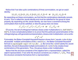 Notice that if we take cyclic combinations of three commutators, we get an exact
identity:
98
2017
MRT
0]],[,[0]],[,[]],[,[]],[,[ ][ ==++ kjijikikjkji λλλλλλλλλλλλ or
By expanding out these commutators, we find that the combinations identically cancels
to zero. This is called the Jacobi identity and must be satisfied for the group to close
properly. By expanding out the Jacobi identity, we now have a constraint among the
commutators that must be satisfied, or else the group does not close:
00 ][ ==++ m
lk
l
ji
m
lj
l
ik
m
li
l
kj
m
lk
l
ji ffffffff or
Of course, the set of orthogonal matrices closes under multiplication(i.e.,O(θ 1)O(θ 2) =
O(θ 3)). A more complicated problem is to prove that this particular parametrization of the
orthogonalgroup,withgeneratorsandparameters,closesundermultiplication.Let us write:
CBA
eee =
Fortunately, the Baker-Campbell-Hausdorff theorem shows that C equals A plus B plus
all possible multiple commutators of the A and B (i.e., the Baker-Campbell-Hausdorff
formula is exp(A)exp(B)=exp(A +B+½[ A,B]+…)). But since the A and B satisfy the Jacobi
identities,the set of all possible multiple commutators of A and B only creates linear
combinations of the generators. Thus, the group closes under multiplication.
Notice that the structure constants of the algebra form a representation, called the
adjoint representation. If we write the structure constants as a matrix f k
ij =[λk]ij.Thus,
the structure constants themselves form a representation.
 