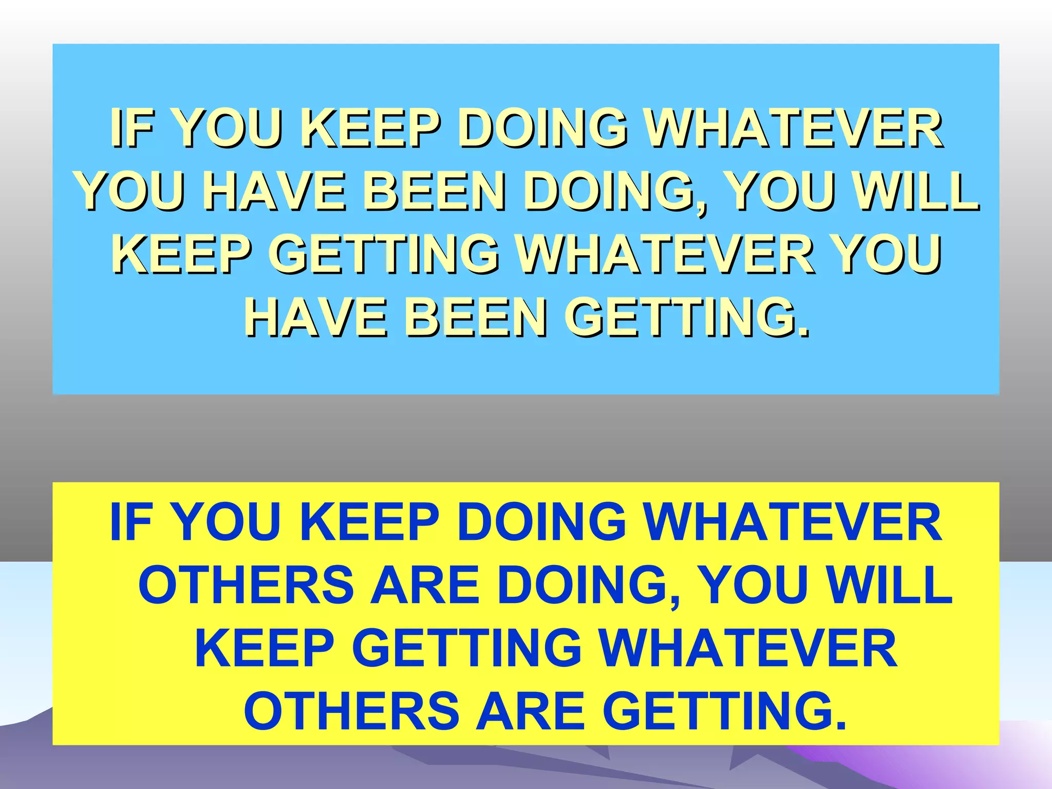 IF YOU KEEP DOING WHATEVERIF YOU KEEP DOING WHATEVER
YOU HAVE BEEN DOING, YOU WILLYOU HAVE BEEN DOING, YOU WILL
KEEP GETTING WHATEVER YOUKEEP GETTING WHATEVER YOU
HAVE BEEN GETTING.HAVE BEEN GETTING.
IF YOU KEEP DOING WHATEVER
OTHERS ARE DOING, YOU WILL
KEEP GETTING WHATEVER
OTHERS ARE GETTING.
 