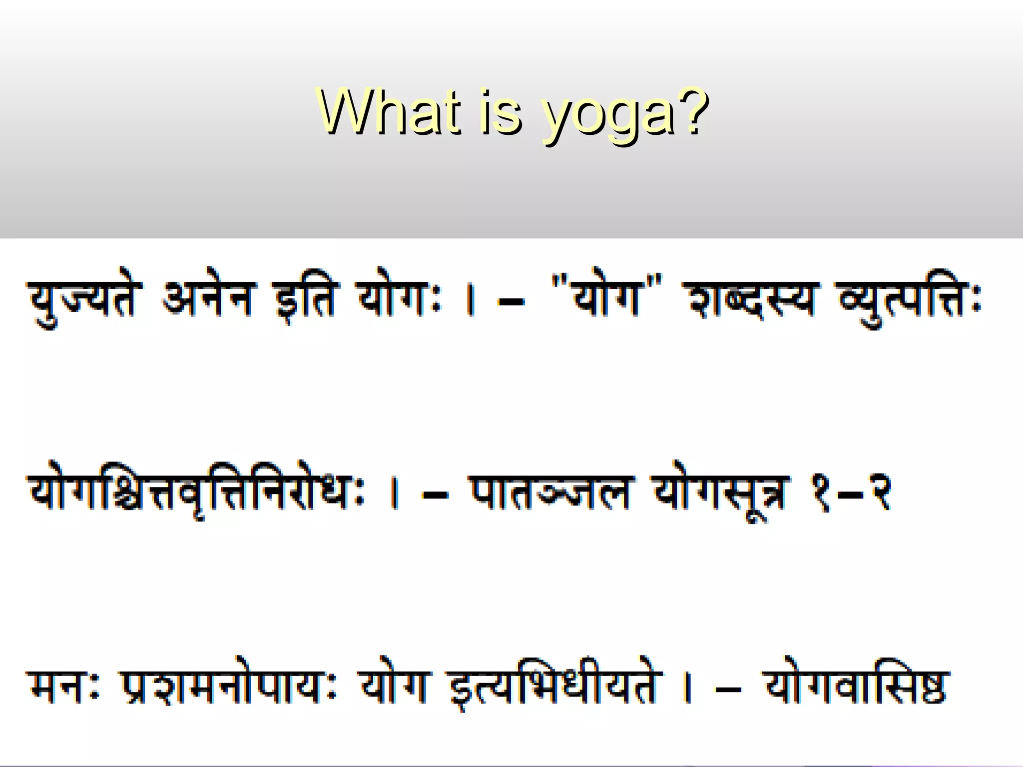 Meaning of the term “yoga”Meaning of the term “yoga”
The term yoga means union. The purpose of yoga is
to join ourselves with the divine energy, which means
to join jeevathma with the paramathma.
Jeevathma is the individual conscious energy and
paramathma is the total unconscious presence, which
in general terms is called as God.
Hence, the practice of YOGA leads to find out Your
Origination in God’s Action.
 