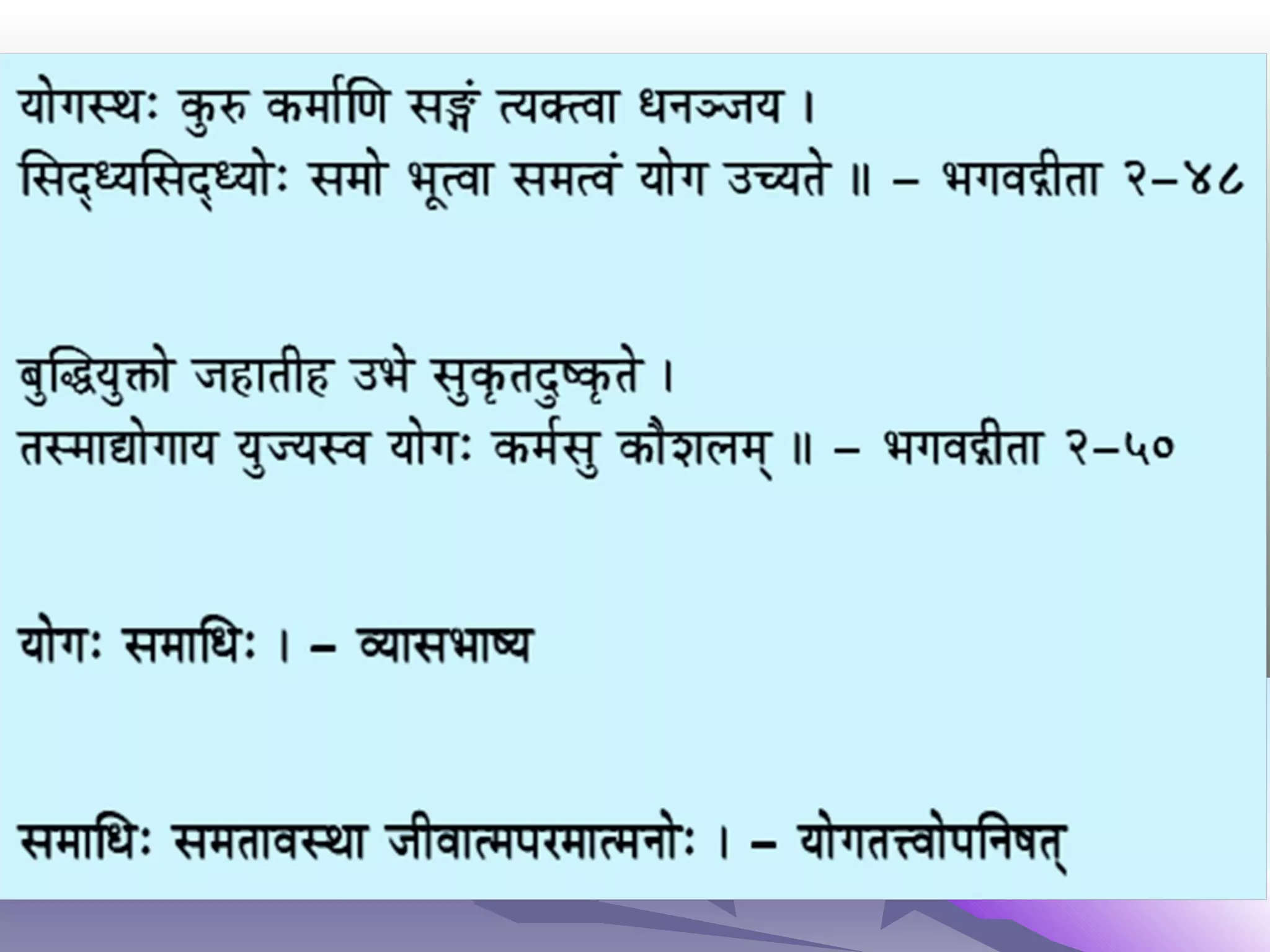 DescriptionsDescriptions
Manthra-yoga is the process of chanting manthras, either
orally or mentally, by means of which the resonant energy is
produced within the body, and mind is brought under control.
Laya-yoga is the process of spiritual exercises by means of
which the thoughts in the mind are dissolved.
Hata-yoga is the process of purifying body, mind and soul by
means of applying the force.
Raja-yoga is the process of deep observation and correction, to
gain complete control over all the physical and psychological
activities, and to attain perfection.
 