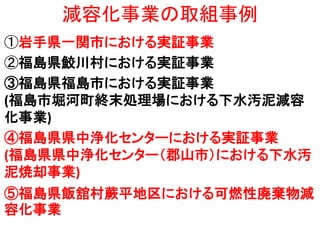 減容化事業の取組事例
①岩手県一関市における実証事業
②福島県鮫川村における実証事業
③福島県福島市における実証事業
(福島市堀河町終末処理場における下水汚泥減容
化事業)
④福島県県中浄化センターにおける実証事業
(福島県県中浄化センター（郡山市）における下水汚
泥焼却事業)
⑤福島県飯舘村蕨平地区における可燃性廃棄物減
容化事業

 