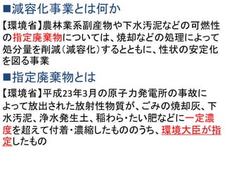 減容化事業とは何か
【環境省】農林業系副産物や下水汚泥などの可燃性
の指定廃棄物については、焼却などの処理によって
処分量を削減（減容化）するとともに、性状の安定化
を図る事業

指定廃棄物とは
【環境省】平成23年3月の原子力発電所の事故に
よって放出された放射性物質が、ごみの焼却灰、下
水汚泥、浄水発生土、稲わら・たい肥などに一定濃
度を超えて付着・濃縮したもののうち、環境大臣が指
定したもの

 