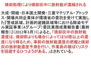 焼却処理により焼却灰中に放射能が濃縮される

大成・間組・日本国土開発・三菱マテリアル・アトック
ス・関場共同企業体が環境省の委託を受けて実施し
た『警戒区域、計画的避難区域等における除染モデ
ル実証事業（Aグループ）委託業務成果報告書（最終
報告）』（2012年3月）によると、「焼却灰中の放射能
濃度は、焼却前よりも場合によっては50倍以上の濃
度になり得るため、事前の放射能濃度の把握と焼却
灰の放射能濃度予測を行い、作業員の被ばくリスク
を回避するひつようがある。」とされている。

 