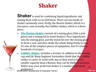 Shaker
Shakeris used for combining liquid ingredients and
mixing them with ice to chill them. There are two kinds of
shaker commonly used. firstly, the Boston shaker, which is a
two-piece, and secondly, the Cobbler shaker, which is a three-
piece.
• The Boston shaker consists of a mixing glass (like a pint
glass) and a mixing lid (a metal beaker). Pour ingredients
into the mixing glass, put the metal lid over the mixing glass
to form a seal, and then shake the whole thing firmly to mix.
It’s one of the simplest pieces of equipment, but it’s used in
hundreds of recipes.
• Cobbler shaker, includes a strainer in addition to the mixing
cup and lid. Many beginner bartenders think that the Cobbler
shaker is easier to work with, but as they tend to have a
smaller capacity than a Boston, they can be fiddly in practice.
Either way, your preferred shaker is a matter of personal
preference.
SASIKUMAR (Eductionalist & Hospitality Trainer)
16
 