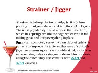 Strainer / Jigger
Strainer is to keep the ice or pulpy fruit bits from
pouring out of your shaker and into the cocktail glass.
The most popular style of strainer is the Hawthorn,
which has springs around the edge which rest in the
mixing glass and keep everything in place.
Jigger can accurately serve the quantities of spirits as
you mix to improve the taste and balance of cocktails.
jigger, or measuring cups are double-sided, so you can
measure single shots using one side and double shots
using the other. They also come in both 2/4cl and
3/5cl varieties.
SASIKUMAR (Eductionalist & Hospitality Trainer)
17
 