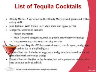 List of Tequila Cocktails
• Bloody Maria - A variation on the Bloody Mary served garnished with a
celery stalk
• Juan Collins - With lemon juice, club soda, and agave nectar
• Margarita, variations include:
– Frozen margarita
– Fruit flavored margaritas, such as peach, strawberry or mango
– Habanero margarita, an extra spicy version
• Tamarind and Tequila - With tamarind nectar, simple syrup, and ginger
ale served on ice in a highball glass
• Tequila Sunrise - Includes orange juice and grenadine served on ice and
garnished with an orange wedge
• Tequila Sunset - Similar to the Sunrise, but with grenadine on top - the
consummate umbrella drink
SASIKUMAR (Eductionalist & Hospitality Trainer)
21
 