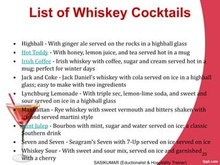 List of Whiskey Cocktails
• Highball - With ginger ale served on the rocks in a highball glass
• Hot Toddy - With honey, lemon juice, and tea served hot in a mug
• Irish Coffee - Irish whiskey with coffee, sugar and cream served hot in a
mug; perfect for winter days
• Jack and Coke - Jack Daniel's whiskey with cola served on ice in a highball
glass; easy to make with two ingredients
• Lynchburg Lemonade - With triple sec, lemon-lime soda, and sweet and
sour served on ice in a highball glass
• Manhattan - Rye whiskey with sweet vermouth and bitters shaken with
ice and served martini style
• Mint Julep - Bourbon with mint, sugar and water served on ice; a classic
Southern drink
• Seven and Seven - Seagram's Seven with 7-Up served on ice served on ice
• Whiskey Sour - With sweet and sour mix, served on ice and garnished
with a cherry
SASIKUMAR (Eductionalist & Hospitality Trainer)
23
 