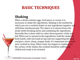 BASIC TECHNIQUES
Shaking
When a drink contains eggs, fruit juices or cream, it is
necessary to shake the ingredients. Shaking is the method by
which you use a cocktail shaker to mix ingredients together and
chill them simultaneously. The object is to almost freeze the
drink whilst breaking down and combining the ingredients.
Normally this is done with ice cubes three-quarters of the way
full. When you've poured in the ingredients, hold the shaker in
both hands, with one hand on top and one supporting the base,
and give a short, sharp, snappy shake. It's important not to rock
your cocktail to sleep. When water has begun to condense on
the surface of the shaker, the cocktail should be sufficiently
chilled and ready to be strained.
SASIKUMAR (Eductionalist & Hospitality Trainer)
5
 