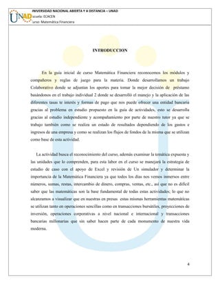 UNIVERSIDAD NACIONAL ABIERTA Y A DISTANCIA – UNAD
Escuela: ECACEN
Curso: Matemática Financiera
INTRODUCCION
En la guía inicial de curso Matemática Financiera reconocemos los módulos y
compañeros y reglas de juego para la materia. Donde desarrollamos un trabajo
Colaborativo donde se adjuntan los aportes para tomar la mejor decisión de préstamo
basándonos en el trabajo individual 2 donde se desarrolló el manejo y la aplicación de las
diferentes tasas te interés y formas de pago que nos puede ofrecer una entidad bancaria
gracias al problema en estudio propuesto en la guía de actividades, esto se desarrolla
gracias al estudio independiente y acompañamiento por parte de nuestro tutor ya que se
trabajo también como se realiza un estado de resultados dependiendo de los gastos e
ingresos de una empresa y como se realizan los flujos de fondos de la misma que se utilizan
como base de esta actividad.
La actividad busca el reconocimiento del curso, además examinar la temática expuesta y
las unidades que lo comprenden, para esta labor en el curso se manejará la estrategia de
estudio de caso con el apoyo de Excel y revisión de Un simulador y determinar la
importancia de la Matemática Financiera ya que todos los días nos vemos inmersos entre
números, sumas, restas, intercambio de dinero, compras, ventas, etc., así que no es difícil
saber que las matemáticas son la base fundamental de todas estas actividades; lo que no
alcanzamos a visualizar que en nuestras en presas estas mismas herramientas matemáticas
se utilizan tanto en operaciones sencillas como en transacciones bursátiles, proyecciones de
inversión, operaciones corporativas a nivel nacional e internacional y transacciones
bancarias millonarias que sin saber hacen parte de cada monumento de nuestra vida
moderna.
4
 