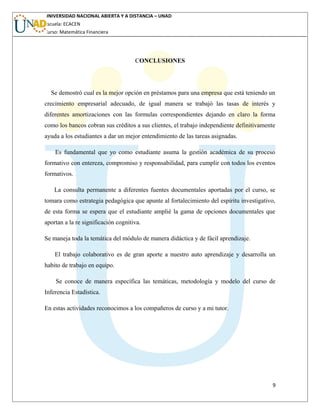 UNIVERSIDAD NACIONAL ABIERTA Y A DISTANCIA – UNAD
Escuela: ECACEN
Curso: Matemática Financiera
CONCLUSIONES
Se demostró cual es la mejor opción en préstamos para una empresa que está teniendo un
crecimiento empresarial adecuado, de igual manera se trabajó las tasas de interés y
diferentes amortizaciones con las formulas correspondientes dejando en claro la forma
como los bancos cobran sus créditos a sus clientes, el trabajo independiente definitivamente
ayuda a los estudiantes a dar un mejor entendimiento de las tareas asignadas.
Es fundamental que yo como estudiante asuma la gestión académica de su proceso
formativo con entereza, compromiso y responsabilidad, para cumplir con todos los eventos
formativos.
La consulta permanente a diferentes fuentes documentales aportadas por el curso, se
tomara como estrategia pedagógica que apunte al fortalecimiento del espíritu investigativo,
de esta forma se espera que el estudiante amplié la gama de opciones documentales que
aportan a la re significación cognitiva.
Se maneja toda la temática del módulo de manera didáctica y de fácil aprendizaje.
El trabajo colaborativo es de gran aporte a nuestro auto aprendizaje y desarrolla un
habito de trabajo en equipo.
Se conoce de manera específica las temáticas, metodología y modelo del curso de
Inferencia Estadística.
En estas actividades reconocimos a los compañeros de curso y a mi tutor.
9
 