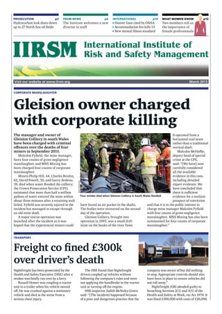 Visit our website at www.iirsm.org March 2013
PROSECUTION  p3
Hydrocarbon leak shuts down
up to 27 North Sea oil fields
INTERNATIONAL  p10
Hoover Dam cited by OSHA
Accommodation fire kills 13
New mental illness standard
What women know p12
Two members tell us
the importance of
female professionals
IIRSM NEWS  p6
The Institute welcomes a new
director to staff
Corporate manslaughter
Gleision owner charged
with corporate killing
The manager and owner of
Gleision Colliery in south Wales
have been charged with criminal
offences over the deaths of four
miners in September 2011.
Malcolm Fyfield, the mine manager,
faces four counts of gross negligence
manslaughter and MNS Mining has
been charged four counts of corporate
manslaughter.
Miners Philip Hill, 44, Charles Breslin,
62, David Powell, 50, and Garry Jenkins,
39, died when water flooded the colliery;
the Crown Prosecution Service (CPS)
estimated that more than half a million
gallons of water entered the mine within
about three minutes after a retaining wall
failed. Fyfield was severely injured in the
incident but managed to escape through
an old mine shaft.
A major rescue operation was
launched after the incident as it was
hoped that the experienced miners could
have found an air pocket in the shafts.
The bodies were recovered on the second
day of the operation.
Gleision Colliery, brought into
operation in 1993, was a small drift
mine on the banks of the river Tawe.
It operated from a
horizontal coal seam
rather than a traditional
vertical shaft.
Malcolm McHaffie,
deputy head of special
crime at the CPS,
said: “[We have] now
carefully considered
all the available
evidence in this case,
including detailed
expert evidence. We
have concluded that
there is sufficient
evidence for a realistic
prospect of conviction
and that it is in the public interest to
charge mine manager Malcolm Fyfield
with four counts of gross negligence
manslaughter. MNS Mining has also been
summonsed for four counts of corporate
manslaughter.”
Transport
Freight co fined £300k
over driver’s death
Nightfreight has been prosecuted by the
Health and Safety Executive (HSE) after a
worker was fatally run over by a lorry.
Russell Homer was coupling a tractor
unit to a trailer when his vehicle moved
off. He was crushed against a stationary
vehicle and died at the scene from a
serious chest injury.
The HSE found that Nightfreight
drivers coupled up vehicles without
following the company’s rules and were
not applying the handbrake to the tractor
unit or turning off the engine.
HSE inspector Judith McNulty-Green
said: “[The incident] happened because
of a poor and dangerous practice that the
company was aware of but did nothing
to stop. Appropriate controls should also
have been in place to ensure vehicles did
not roll away.”
Nightfreight (GB) pleaded guilty to
breaching Sections 2(1) and 3(1) of the
Health and Safety at Work, etc Act 1974. It
was fined £300,000 with costs of £26,000.
Four minder died when Gleision Colliery in South Wales flooded
RexFeatures
 