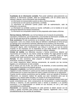 Cualidades de la información contable. Para poder satisfacer adecuadamente sus
objetivos, la información contable debe ser comprensible y útil. En ciertos casos se
requiere, además, que la información sea comparable.
La información es comprensible cuando es clara y fácil de entender.
La información es útil cuando es pertinente y confiable.
La información es pertinente cuando posee valor de realimentación, valor de
predicción y es oportuna.
La información es confiable cuando es neutral, verificable y en la medida en la cual
represente fielmente los hechos económicos.
La información es comparable cuando ha sido preparada sobre bases uniformes.
Normas básicas, Definición. Las normas básicas son el conjunto de postulados,
conceptos y limitaciones, que fundamentan y circunscriben la información contable, con
el fin de que ésta goce de las cualidades indicadas anteriormente.
Ente económico. El ente económico es la empresa, esto es, la actividad económica
organizada como una unidad, el ente debe ser definido e identificado en forma tal que
se distinga como una persona individual, diferente de sus dueños y de otros entes.
Continuidad. Supone que el ente económico debe funcionar en forma permanente sin
interrupción alguna, salvo manifestación que indique lo contrario, ya que los socios
invierten en las empresas con la expectativa de que estas tendrán una existencia
suficiente que les permita recuperar su inversión y obtener utilidades.
Unidad de medida. Los diferentes recursos y hechos económicos deberán ser
reconocidos por el ente en una misma unidad de medida. Por regla general se debe
utilizar como unidad de medida la moneda funcional, entendido como el signo
monetario del medio económico en el cual la empresa obtiene y usa el efectivo.
Período. El ente económico debe preparar y difundir periódicamente estados
financieros, durante su existencia.
Los cortes respectivos deben definirse previamente, de acuerdo con las normas
legales y en consideración al ciclo contable.
Por lo menos una vez al año, con corte al 31 de diciembre, el ente económico debe
emitir estados financieros de propósito general.
Valuación o medición. Los hechos económicos que el proceso contable cuantifica se
registran al costo, teniendo en cuenta que los costos de adquisición de un activo están
conformados por su precio mas todos los costos y gastos incurridos en su adquisición.
Cuando ocurran eventos económicos que los afecten, como por ejemplo el fenómeno
inflacionario, es necesario realizar los ajustes que sean necesarios para que se
registren a sus valores reales actuales y no incidan en la toma de decisiones.
Realización. Se entiende que un hecho económico se ha realizado cuando quiera que
pueda comprobarse que, como consecuencia de transacciones o eventos pasados,
internos o externos, el ente económico tiene o tendrá un beneficio o un sacrifico
económico, o ha experimentado un cambio en sus recursos, en uno y otro caso
razonablemente cuantificables.
Asociación. Los ingresos devengados en cada período se deben asociar con los
costos y gastos incurridos para producir tales ingresos, registrando unos y otros
simultáneamente en las cuentas de resultados.
 