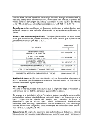 sirve de base para la liquidación del trabajo nocturno, trabajo en dominicales y
festivos y trabajo extra en días ordinarios, dominicales y en festivos, la jornada de
trabajo es la que convengan las partes y su duración máxima legal es de 8 horas
al día y 48 a la semana, salvo algunas excepciones.” (Art. 158-161 C. S. T.).
Comisiones, estan constituidas por los pagos adicionales al salario basico, que
recibe el trabajador para estimular el desarrollo de su gestion especialmente en
ventas.
Horas extras o trabajo suplemetario, “Trabajo suplementario o de horas extras
es el que excede de la jornada ordinaria y en todo caso el que excede de la
jornada máxima legal” (Art. 159 C. S. T.).
Hora ordinaria
Salario diario
————————
8
TRABAJO NOCTURNO
Entre las 10 p.m. y las 6 a.m.
Hora ordinaria X 1.35
HORA EXTRA DIURNA
Entre las 6 a.m. y las 10 p.m.
Hora ordinaria X 1.25
HORA EXTRA NOCTURNA
Entre las 10 P.M. y las 6 A.M.
Hora ordinaria X 1.75
HORA ORDINARIA DOMINICAL O FESTIVO Hora ordinaria X 1.75
HORA EXTRA DIURNA EN DOMINICAL O FESTIVO Hora ordinaria X 2.0
HORA EXTRA NOCTURNA EN DOMINICAL O FESTIVO Hora ordinaria X 2.5
Auxilio de transporte. Reconocimiento adicional que debe realizar el empleador
a todo trabajador que devengue mensualmente hasta un monto de dos salarios
mínimos mensulales legales vigentes.
Valor devengado
Presenta el valor acumulado de las sumas que el empleador paga al trabajador, y
está formado por los distintos conceptos que constituyen salario.
De acuerdo a la legilslacion laboral, “constituye salario, no sólo la remuneración
ordinaria fija o variable, sino todo lo que recibe el trabajador en dinero o especie y
como contraprestación directa del servicio, sea cualquiera la forma o
denominación que se adopte, como primas, sobresueldos, bonificaciones
habituales, valor de trabajo suplementario o de las horas extras, valor del trabajo
en días de descanso obligatorio, y los porcentajes de comisiones sobre ventas”
(Art. 127 C.S. T.) (ley 50, Art. 14).
Deducciones. El empleador solamente está autorizado para deducir por nómina
los aportes de los trabajadores para la seguridad social en para salud y pensiones,
 