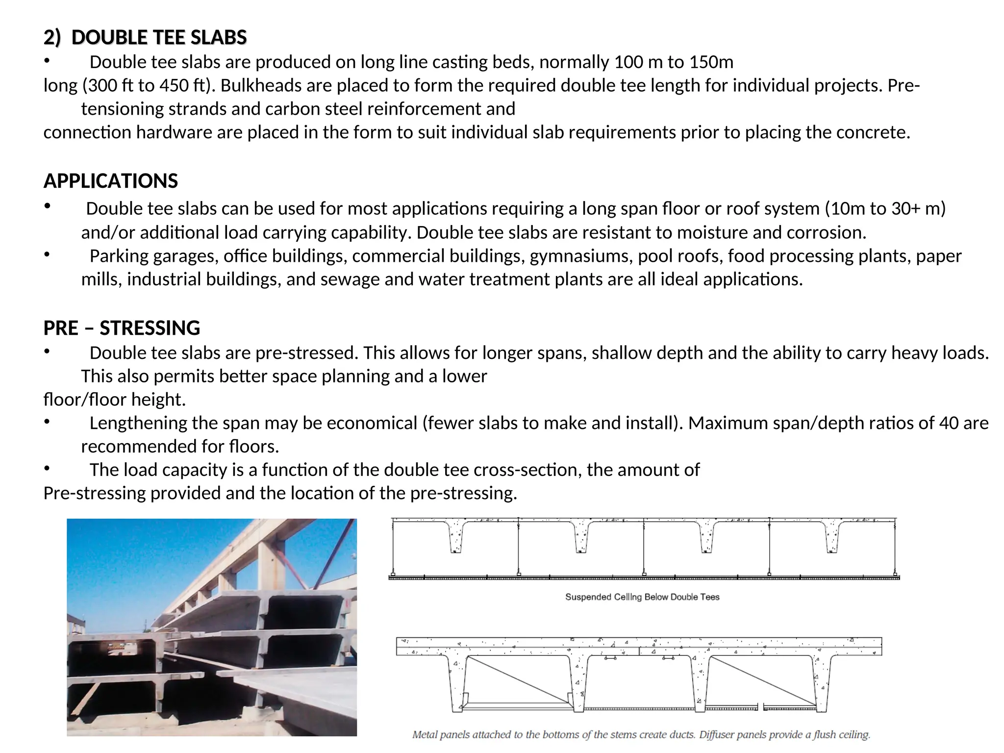 2) DOUBLE TEE SLABS
2) DOUBLE TEE SLABS
• Double tee slabs are produced on long line casting beds, normally 100 m to 150m
long (300 ft to 450 ft). Bulkheads are placed to form the required double tee length for individual projects. Pre-
tensioning strands and carbon steel reinforcement and
connection hardware are placed in the form to suit individual slab requirements prior to placing the concrete.
APPLICATIONS
• Double tee slabs can be used for most applications requiring a long span floor or roof system (10m to 30+ m)
and/or additional load carrying capability. Double tee slabs are resistant to moisture and corrosion.
• Parking garages, office buildings, commercial buildings, gymnasiums, pool roofs, food processing plants, paper
mills, industrial buildings, and sewage and water treatment plants are all ideal applications.
PRE – STRESSING
• Double tee slabs are pre-stressed. This allows for longer spans, shallow depth and the ability to carry heavy loads.
This also permits better space planning and a lower
floor/floor height.
• Lengthening the span may be economical (fewer slabs to make and install). Maximum span/depth ratios of 40 are
recommended for floors.
• The load capacity is a function of the double tee cross-section, the amount of
Pre-stressing provided and the location of the pre-stressing.
 