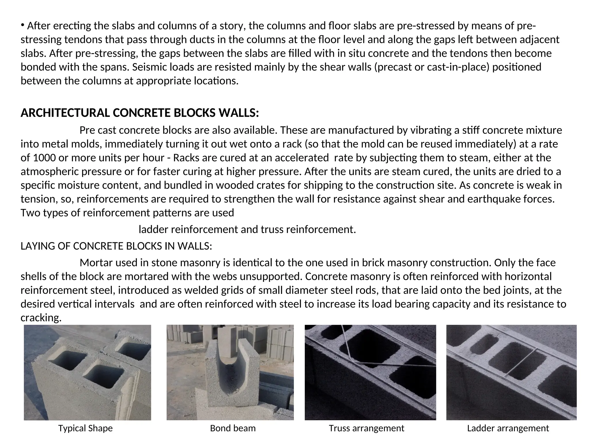 • After erecting the slabs and columns of a story, the columns and floor slabs are pre-stressed by means of pre-
stressing tendons that pass through ducts in the columns at the floor level and along the gaps left between adjacent
slabs. After pre-stressing, the gaps between the slabs are filled with in situ concrete and the tendons then become
bonded with the spans. Seismic loads are resisted mainly by the shear walls (precast or cast-in-place) positioned
between the columns at appropriate locations.
ARCHITECTURAL CONCRETE BLOCKS WALLS:
Pre cast concrete blocks are also available. These are manufactured by vibrating a stiff concrete mixture
into metal molds, immediately turning it out wet onto a rack (so that the mold can be reused immediately) at a rate
of 1000 or more units per hour - Racks are cured at an accelerated rate by subjecting them to steam, either at the
atmospheric pressure or for faster curing at higher pressure. After the units are steam cured, the units are dried to a
specific moisture content, and bundled in wooded crates for shipping to the construction site. As concrete is weak in
tension, so, reinforcements are required to strengthen the wall for resistance against shear and earthquake forces.
Two types of reinforcement patterns are used
ladder reinforcement and truss reinforcement.
LAYING OF CONCRETE BLOCKS IN WALLS:
Mortar used in stone masonry is identical to the one used in brick masonry construction. Only the face
shells of the block are mortared with the webs unsupported. Concrete masonry is often reinforced with horizontal
reinforcement steel, introduced as welded grids of small diameter steel rods, that are laid onto the bed joints, at the
desired vertical intervals and are often reinforced with steel to increase its load bearing capacity and its resistance to
cracking.
Typical Shape Bond beam Truss arrangement Ladder arrangement
 