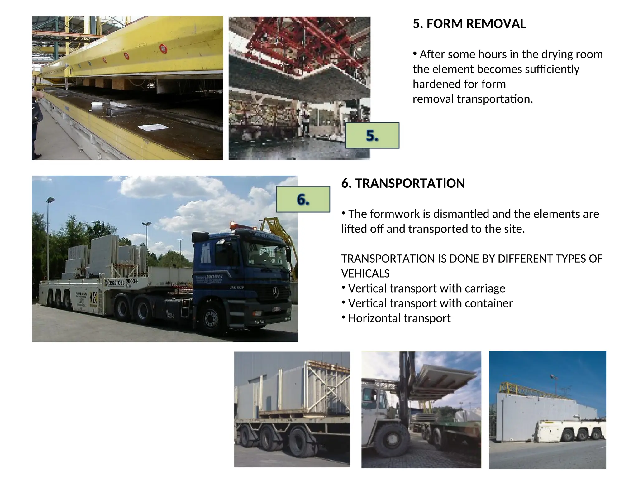 5. FORM REMOVAL
• After some hours in the drying room
the element becomes sufficiently
hardened for form
removal transportation.
6. TRANSPORTATION
• The formwork is dismantled and the elements are
lifted off and transported to the site.
TRANSPORTATION IS DONE BY DIFFERENT TYPES OF
VEHICALS
• Vertical transport with carriage
• Vertical transport with container
• Horizontal transport
 
