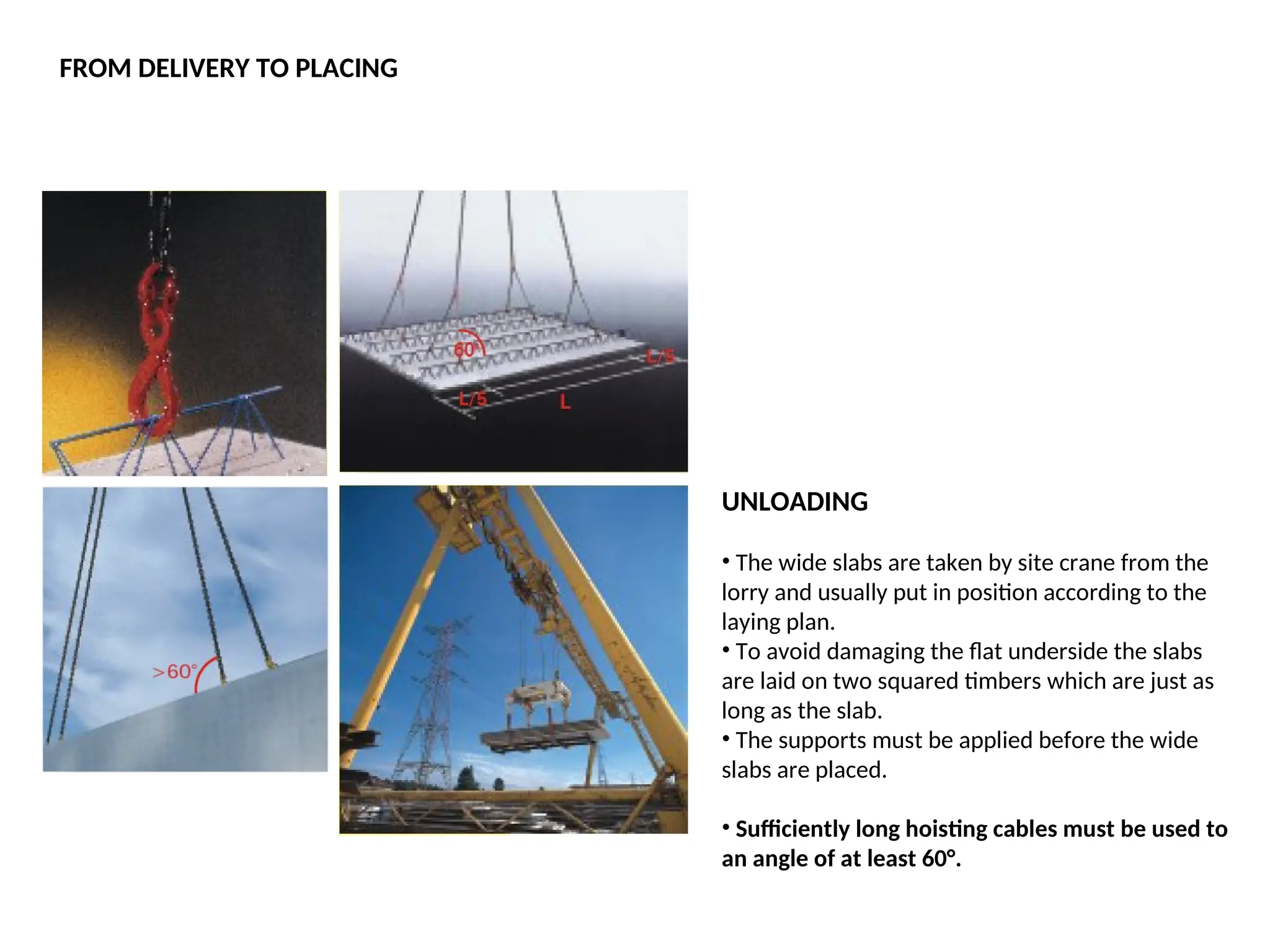 UNLOADING
• The wide slabs are taken by site crane from the
lorry and usually put in position according to the
laying plan.
• To avoid damaging the flat underside the slabs
are laid on two squared timbers which are just as
long as the slab.
• The supports must be applied before the wide
slabs are placed.
• Sufficiently long hoisting cables must be used to
an angle of at least 60°.
FROM DELIVERY TO PLACING
 