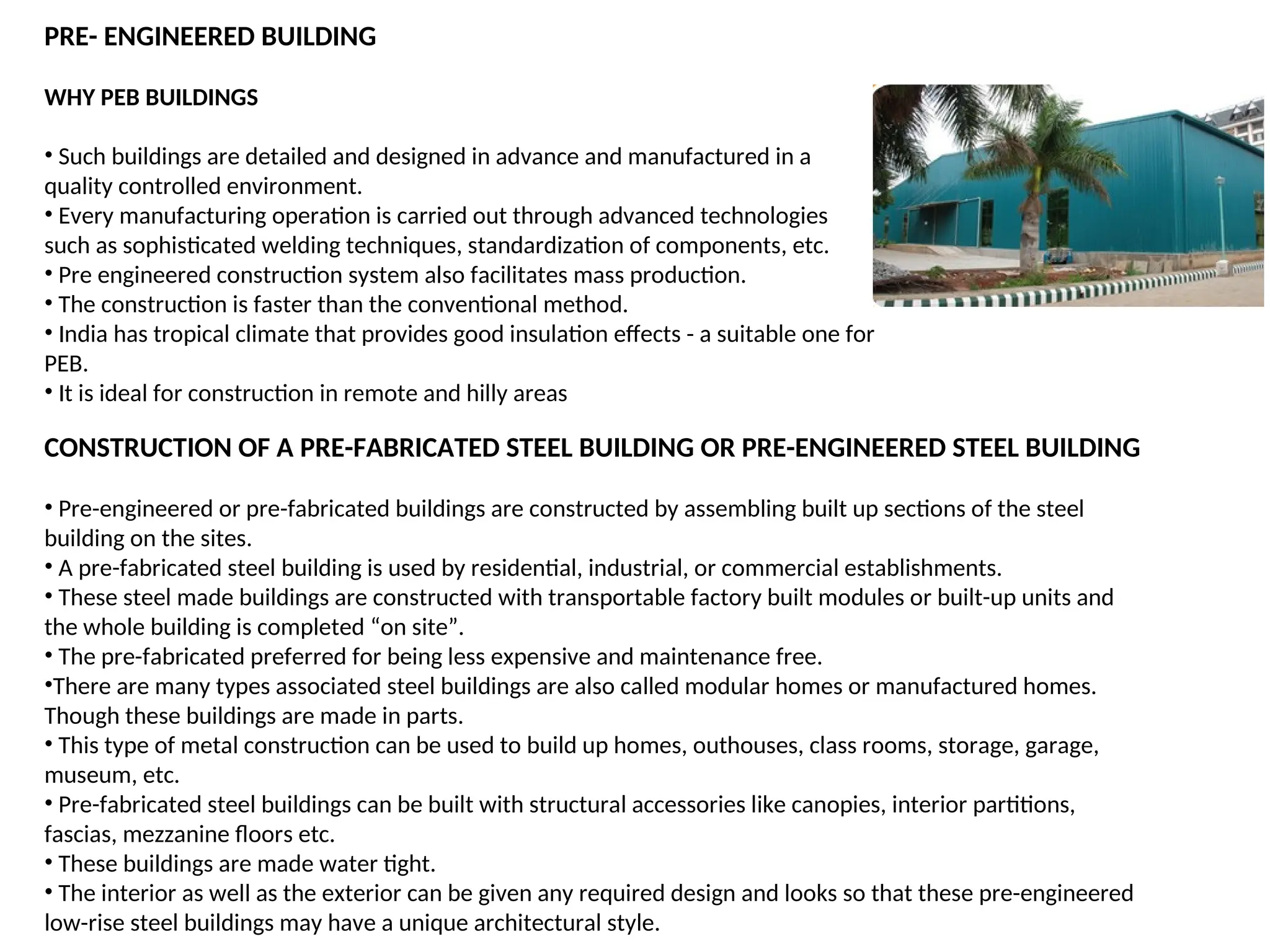 WHY PEB BUILDINGS
• Such buildings are detailed and designed in advance and manufactured in a
quality controlled environment.
• Every manufacturing operation is carried out through advanced technologies
such as sophisticated welding techniques, standardization of components, etc.
• Pre engineered construction system also facilitates mass production.
• The construction is faster than the conventional method.
• India has tropical climate that provides good insulation effects - a suitable one for
PEB.
• It is ideal for construction in remote and hilly areas
PRE- ENGINEERED BUILDING
CONSTRUCTION OF A PRE-FABRICATED STEEL BUILDING OR PRE-ENGINEERED STEEL BUILDING
• Pre-engineered or pre-fabricated buildings are constructed by assembling built up sections of the steel
building on the sites.
• A pre-fabricated steel building is used by residential, industrial, or commercial establishments.
• These steel made buildings are constructed with transportable factory built modules or built-up units and
the whole building is completed “on site”.
• The pre-fabricated preferred for being less expensive and maintenance free.
•There are many types associated steel buildings are also called modular homes or manufactured homes.
Though these buildings are made in parts.
• This type of metal construction can be used to build up homes, outhouses, class rooms, storage, garage,
museum, etc.
• Pre-fabricated steel buildings can be built with structural accessories like canopies, interior partitions,
fascias, mezzanine floors etc.
• These buildings are made water tight.
• The interior as well as the exterior can be given any required design and looks so that these pre-engineered
low-rise steel buildings may have a unique architectural style.
 