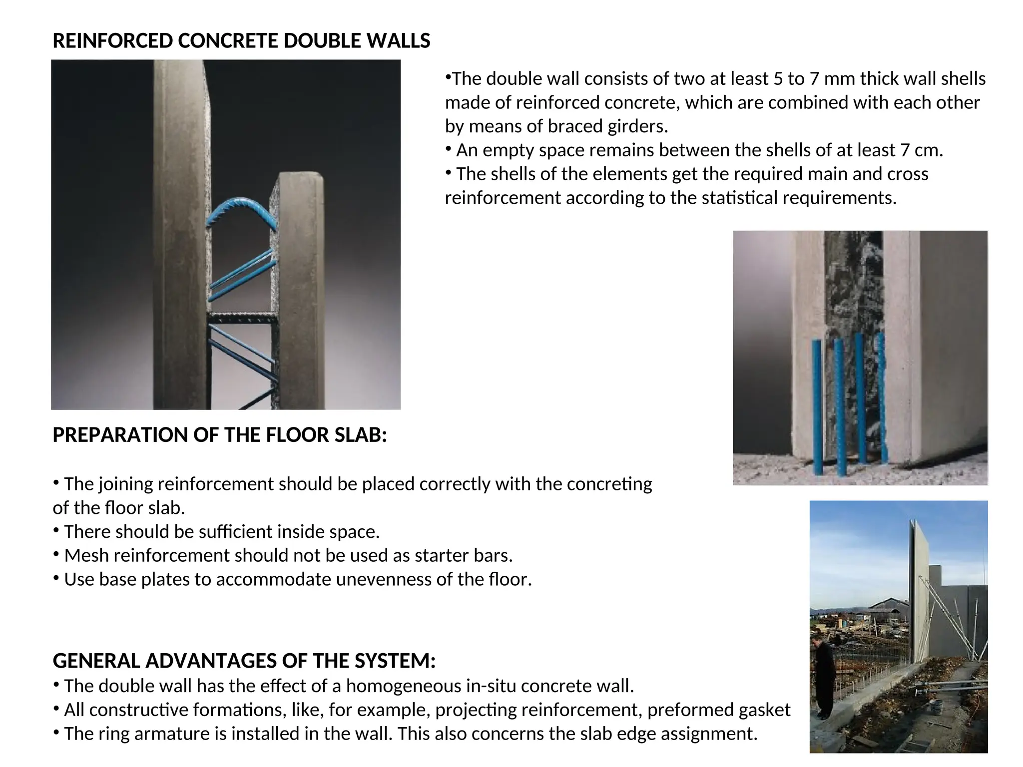 REINFORCED CONCRETE DOUBLE WALLS
PREPARATION OF THE FLOOR SLAB:
• The joining reinforcement should be placed correctly with the concreting
of the floor slab.
• There should be sufficient inside space.
• Mesh reinforcement should not be used as starter bars.
• Use base plates to accommodate unevenness of the floor.
•The double wall consists of two at least 5 to 7 mm thick wall shells
made of reinforced concrete, which are combined with each other
by means of braced girders.
• An empty space remains between the shells of at least 7 cm.
• The shells of the elements get the required main and cross
reinforcement according to the statistical requirements.
GENERAL ADVANTAGES OF THE SYSTEM:
• The double wall has the effect of a homogeneous in-situ concrete wall.
• All constructive formations, like, for example, projecting reinforcement, preformed gasket
• The ring armature is installed in the wall. This also concerns the slab edge assignment.
 