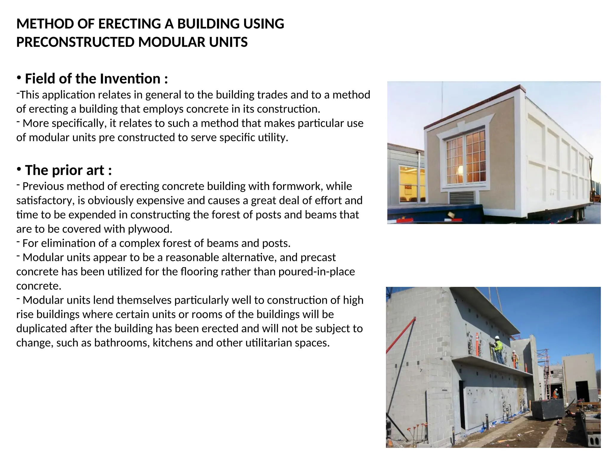 METHOD OF ERECTING A BUILDING USING
PRECONSTRUCTED MODULAR UNITS
• Field of the Invention :
-This application relates in general to the building trades and to a method
of erecting a building that employs concrete in its construction.
- More specifically, it relates to such a method that makes particular use
of modular units pre constructed to serve specific utility.
• The prior art :
- Previous method of erecting concrete building with formwork, while
satisfactory, is obviously expensive and causes a great deal of effort and
time to be expended in constructing the forest of posts and beams that
are to be covered with plywood.
- For elimination of a complex forest of beams and posts.
- Modular units appear to be a reasonable alternative, and precast
concrete has been utilized for the flooring rather than poured-in-place
concrete.
- Modular units lend themselves particularly well to construction of high
rise buildings where certain units or rooms of the buildings will be
duplicated after the building has been erected and will not be subject to
change, such as bathrooms, kitchens and other utilitarian spaces.
 