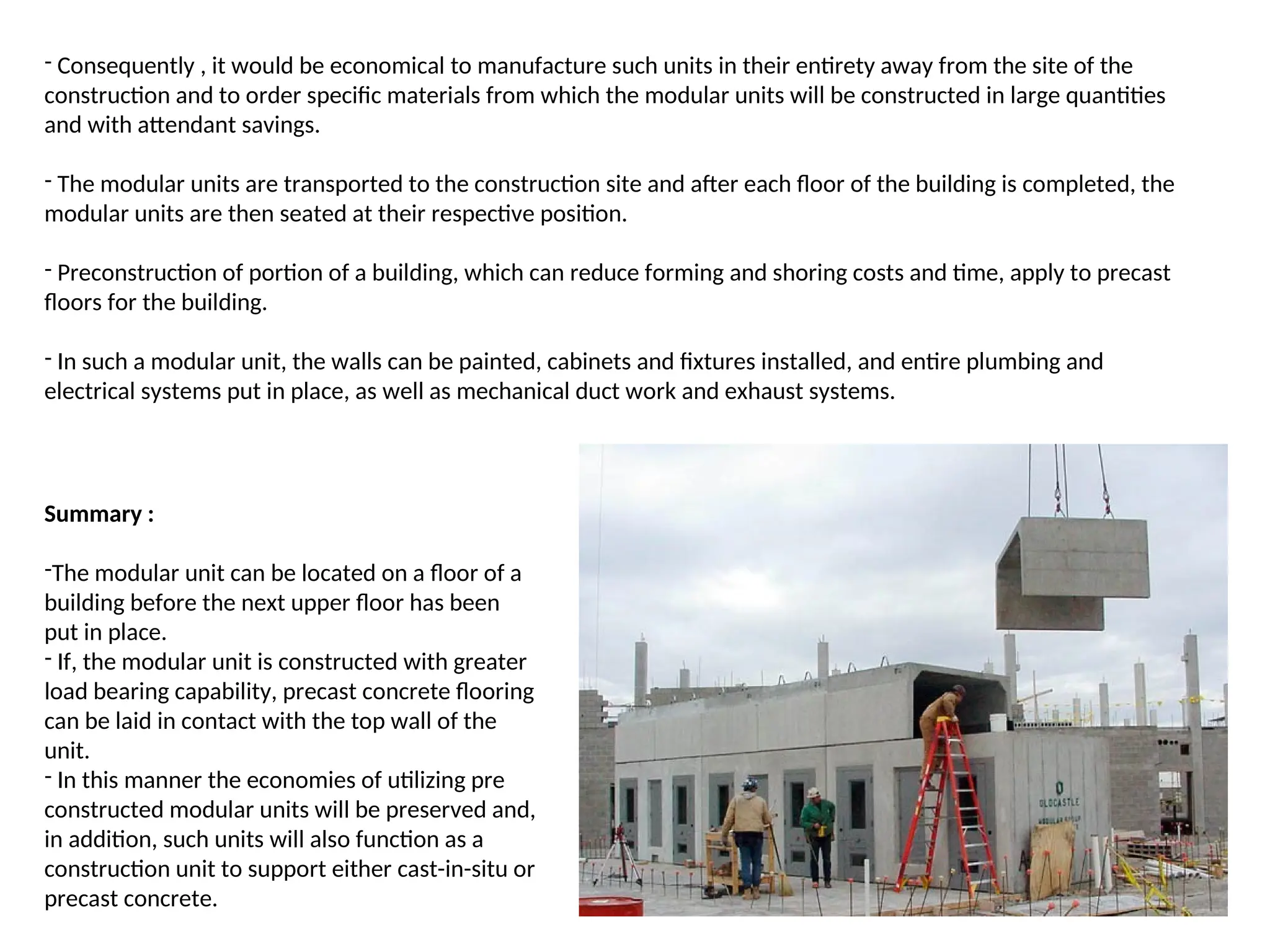 - Consequently , it would be economical to manufacture such units in their entirety away from the site of the
construction and to order specific materials from which the modular units will be constructed in large quantities
and with attendant savings.
- The modular units are transported to the construction site and after each floor of the building is completed, the
modular units are then seated at their respective position.
- Preconstruction of portion of a building, which can reduce forming and shoring costs and time, apply to precast
floors for the building.
- In such a modular unit, the walls can be painted, cabinets and fixtures installed, and entire plumbing and
electrical systems put in place, as well as mechanical duct work and exhaust systems.
Summary :
-The modular unit can be located on a floor of a
building before the next upper floor has been
put in place.
- If, the modular unit is constructed with greater
load bearing capability, precast concrete flooring
can be laid in contact with the top wall of the
unit.
- In this manner the economies of utilizing pre
constructed modular units will be preserved and,
in addition, such units will also function as a
construction unit to support either cast-in-situ or
precast concrete.
 