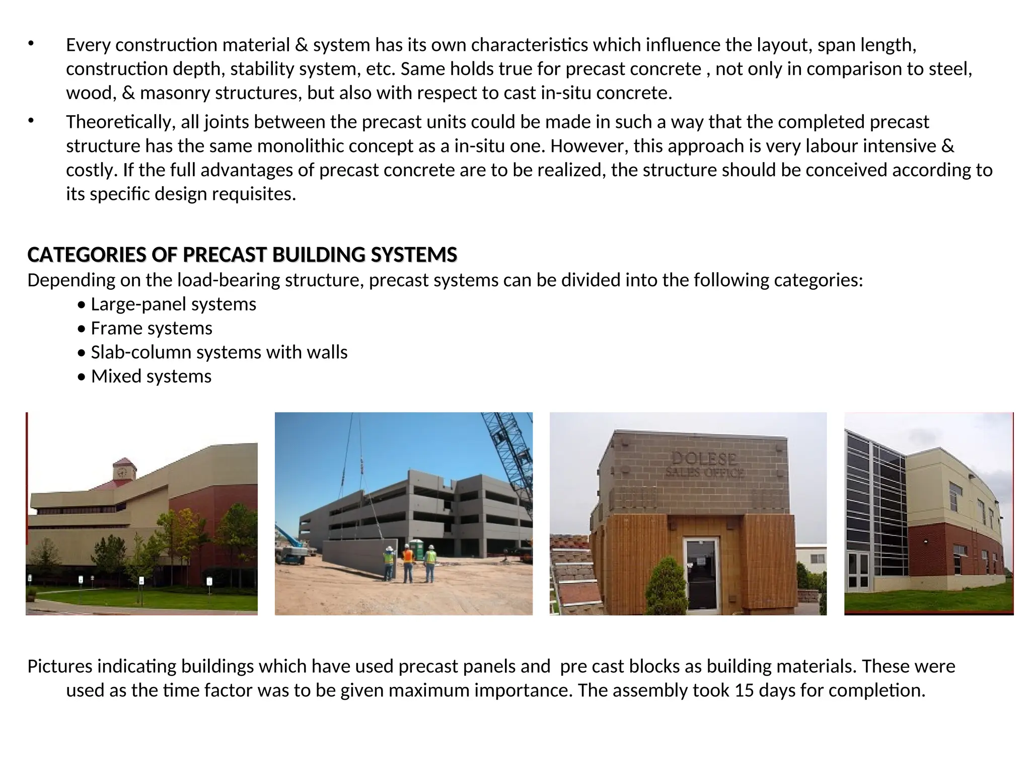 • Every construction material & system has its own characteristics which influence the layout, span length,
construction depth, stability system, etc. Same holds true for precast concrete , not only in comparison to steel,
wood, & masonry structures, but also with respect to cast in-situ concrete.
• Theoretically, all joints between the precast units could be made in such a way that the completed precast
structure has the same monolithic concept as a in-situ one. However, this approach is very labour intensive &
costly. If the full advantages of precast concrete are to be realized, the structure should be conceived according to
its specific design requisites.
CATEGORIES OF PRECAST BUILDING SYSTEMS
CATEGORIES OF PRECAST BUILDING SYSTEMS
Depending on the load-bearing structure, precast systems can be divided into the following categories:
• Large-panel systems
• Frame systems
• Slab-column systems with walls
• Mixed systems
Pictures indicating buildings which have used precast panels and pre cast blocks as building materials. These were
used as the time factor was to be given maximum importance. The assembly took 15 days for completion.
 
